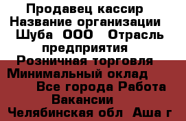 Продавец-кассир › Название организации ­ Шуба, ООО › Отрасль предприятия ­ Розничная торговля › Минимальный оклад ­ 15 000 - Все города Работа » Вакансии   . Челябинская обл.,Аша г.